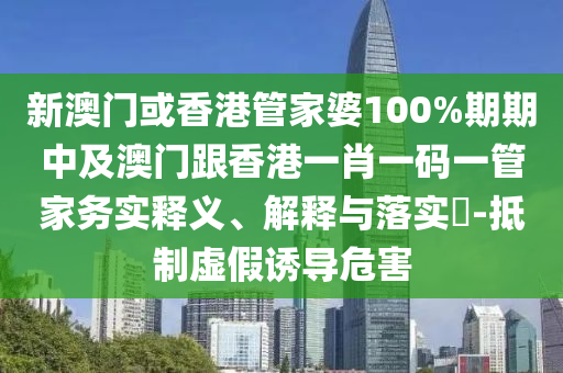 新澳门或香港管家婆100%期期中及澳门跟香港一肖一码一管家务实释义、解释与落实​-抵制虚假诱导危害