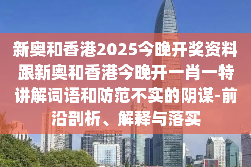 新奥和香港2025今晚开奖资料跟新奥和香港今晚开一肖一特讲解词语和防范不实的阴谋-前沿剖析、解释与落实