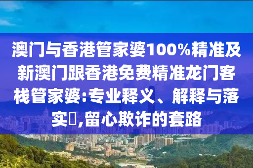 澳门与香港管家婆100%精准及新澳门跟香港免费精准龙门客栈管家婆:专业释义、解释与落实​,留心欺诈的套路
