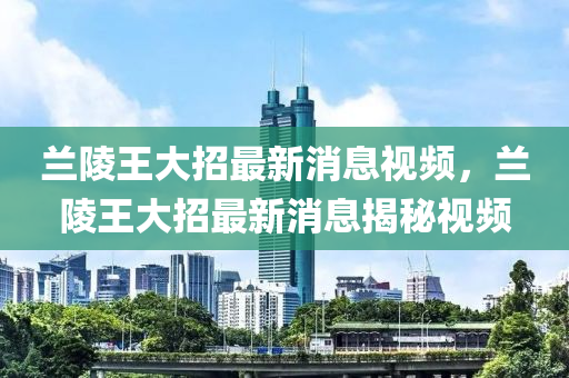 兰陵王大招最新消息视频，兰陵王大招最新消息揭秘视频山东水清源环保科技有限公司