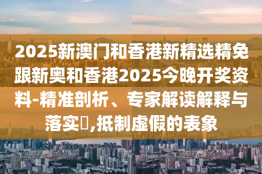 2025新澳门和香港新精选精免跟新奥和香港2025今晚开奖资料-精准剖析、专家解读解释与落实​,抵制虚假的表象