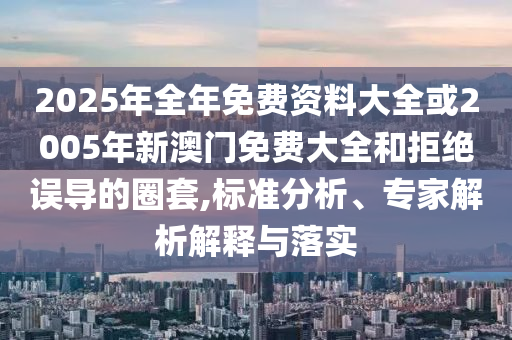 2025年全年免费资料大全或2005年新澳门免费大全和拒绝误导的圈套,标准分析、专家解析解释与落实