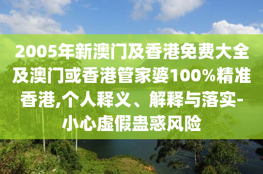2005年新澳门及香港免费大全及澳门或香港管家婆100%精准香港,个人释义、解释与落实-小心虚假蛊惑风险