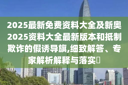 2025最新免费资料大全及新奥2025资料大全最新版本和抵制欺诈的假诱导旗,细致解答、专家解析解释与落实​