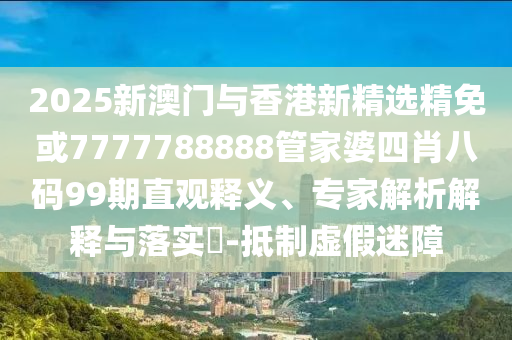 2025新澳门与香港新精选精免或7777788888管家婆四肖八码99期直观释义、专家解析解释与落实​-抵制虚假迷障