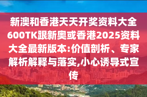 新澳和香港天天开奖资料大全600TK跟新奥或香港2025资料大全最新版本:价值剖析、专家解析解释与落实,小心诱导式宣传