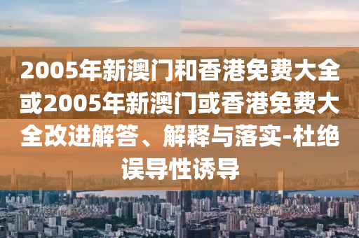 2005年新澳门和香港免费大全或2005年新澳门或香港免费大全改进解答、解释与落实-杜绝误导性诱导