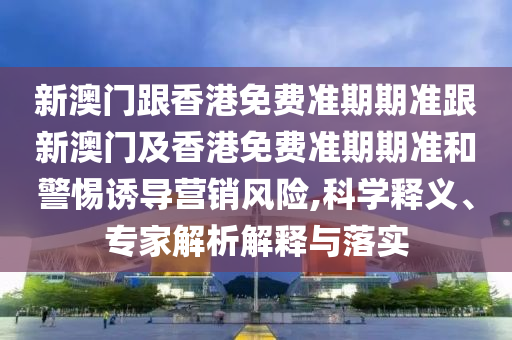 新澳门跟香港免费准期期准跟新澳门及香港免费准期期准和警惕诱导营销风险,科学释义、专家解析解释与落实