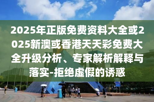 2025年正版免费资料大全或2025新澳或香港天天彩免费大全升级分析、专家解析解释与落实-拒绝虚假的诱惑
