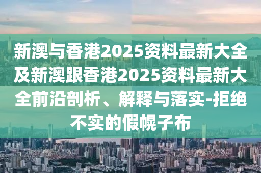 新澳与香港2025资料最新大全及新澳跟香港2025资料最新大全前沿剖析、解释与落实-拒绝不实的假幌子布