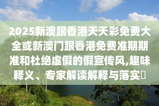 2025新澳跟香港天天彩免费大全或新澳门跟香港免费准期期准和杜绝虚假的假宣传风,趣味释义、专家解读解释与落实​