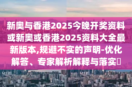 新奥与香港2025今晚开奖资料或新奥或香港2025资料大全最新版本,规避不实的声明-优化解答、专家解析解释与落实​