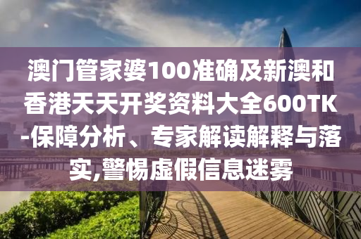 澳门管家婆100准确及新澳和香港天天开奖资料大全600TK-保障分析、专家解读解释与落实,警惕虚假信息迷雾
