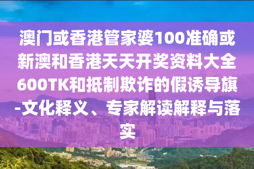 澳门或香港管家婆100准确或新澳和香港天天开奖资料大全600TK和抵制欺诈的假诱导旗-文化释义、专家解读解释与落实