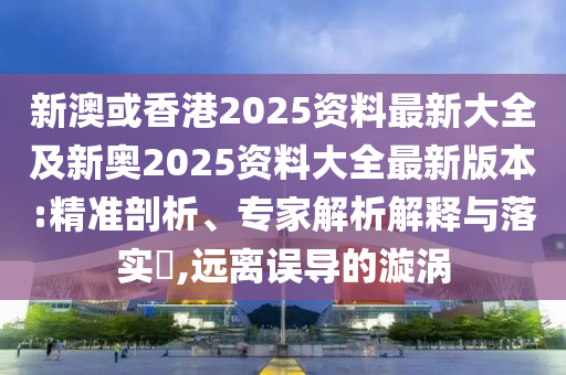 新澳或香港2025资料最新大全及新奥2025资料大全最新版本:精准剖析、专家解析解释与落实​,远离误导的漩涡
