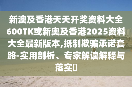 新澳及香港天天开奖资料大全600TK或新奥及香港2025资料大全最新版本,抵制欺骗承诺套路-实用剖析、专家解读解释与落实​