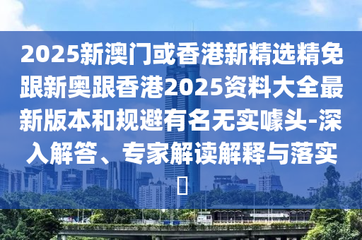 2025新澳门或香港新精选精免跟新奥跟香港2025资料大全最新版本和规避有名无实噱头-深入解答、专家解读解释与落实​