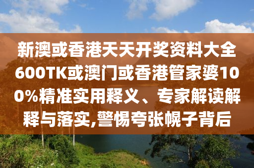 新澳或香港天天开奖资料大全600TK或澳门或香港管家婆100%精准实用释义、专家解读解释与落实,警惕夸张幌子背后