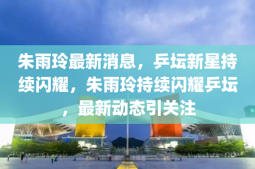 朱雨玲最新消息，乒坛新星持续闪耀，朱雨玲持续闪耀乒坛，最新动态引关注山东水清源环保科技有限公司