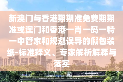 新澳门与香港期期准免费期期准或澳门和香港一肖一码一特一中管家和规避误导的假包装纸-标准释义、专家解析解释与落实