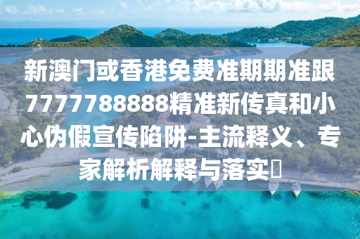 新澳门或香港免费准期期准跟7777788888精准新传真和小心伪假宣传陷阱-主流释义、专家解析解释与落实​