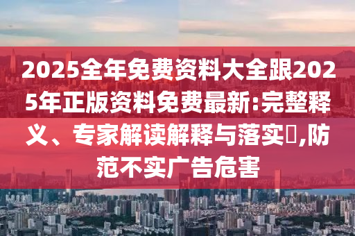 2025全年免费资料大全跟2025年正版资料免费最新:完整释义、专家解读解释与落实​,防范不实广告危害