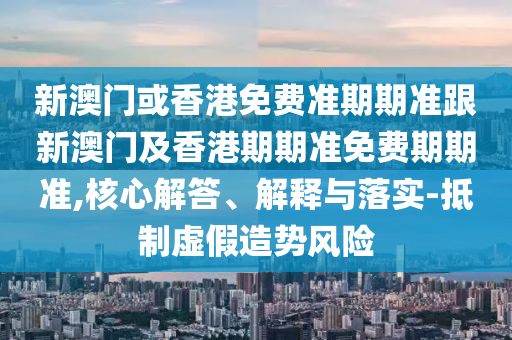 新澳门或香港免费准期期准跟新澳门及香港期期准免费期期准,核心解答、解释与落实-抵制虚假造势风险