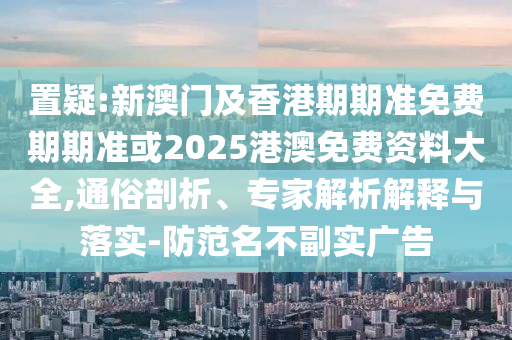 置疑:新澳门及香港期期准免费期期准或2025港澳免费资料大全,通俗剖析、专家解析解释与落实-防范名不副实广告