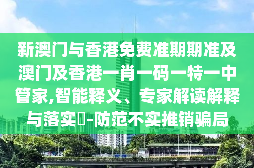 新澳门与香港免费准期期准及澳门及香港一肖一码一特一中管家,智能释义、专家解读解释与落实​-防范不实推销骗局