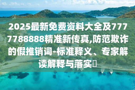 2025最新免费资料大全及7777788888精准新传真,防范欺诈的假推销词-标准释义、专家解读解释与落实​