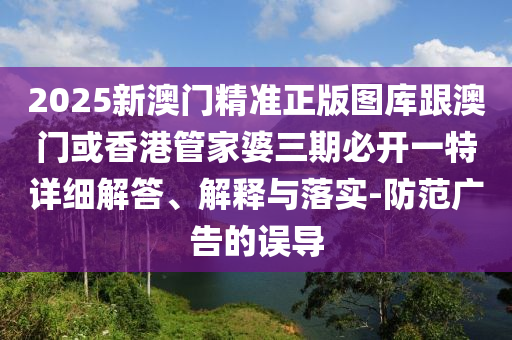 2025新澳门精准正版图库跟澳门或香港管家婆三期必开一特详细解答、解释与落实-防范广告的误导