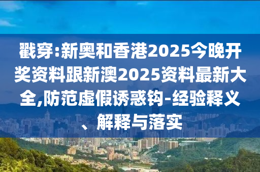 戳穿:新奥和香港2025今晚开奖资料跟新澳2025资料最新大全,防范虚假诱惑钩-经验释义、解释与落实