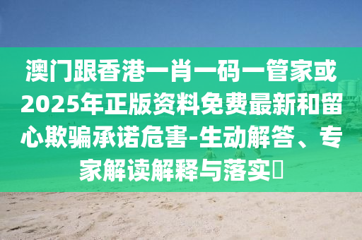 澳门跟香港一肖一码一管家或2025年正版资料免费最新和留心欺骗承诺危害-生动解答、专家解读解释与落实​