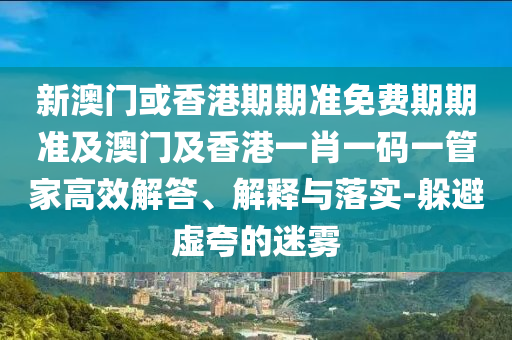 新澳门或香港期期准免费期期准及澳门及香港一肖一码一管家高效解答、解释与落实-躲避虚夸的迷雾