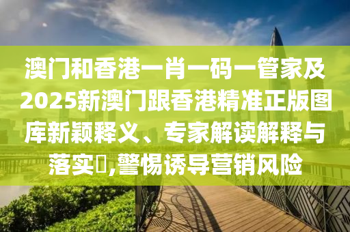 澳门和香港一肖一码一管家及2025新澳门跟香港精准正版图库新颖释义、专家解读解释与落实​,警惕诱导营销风险
