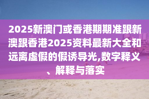 2025新澳门或香港期期准跟新澳跟香港2025资料最新大全和远离虚假的假诱导光,数字释义、解释与落实