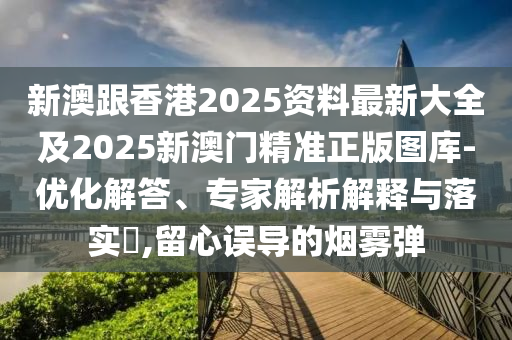 新澳跟香港2025资料最新大全及2025新澳门精准正版图库-优化解答、专家解析解释与落实​,留心误导的烟雾弹
