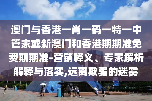澳门与香港一肖一码一特一中管家或新澳门和香港期期准免费期期准-营销释义、专家解析解释与落实,远离欺骗的迷雾