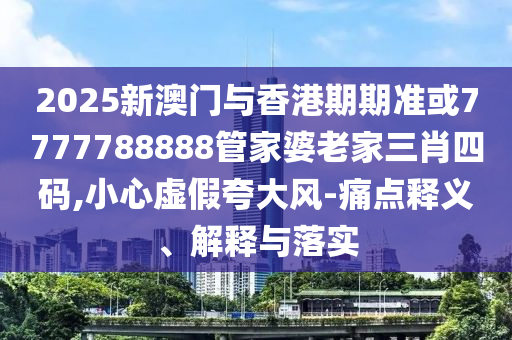 2025新澳门与香港期期准或7777788888管家婆老家三肖四码,小心虚假夸大风-痛点释义、解释与落实