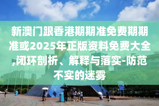 新澳门跟香港期期准免费期期准或2025年正版资料免费大全,闭环剖析、解释与落实-防范不实的迷雾