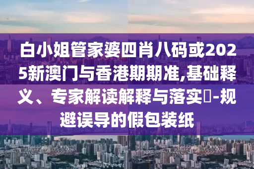 白小姐管家婆四肖八码或2025新澳门与香港期期准,基础释义、专家解读解释与落实​-规避误导的假包装纸