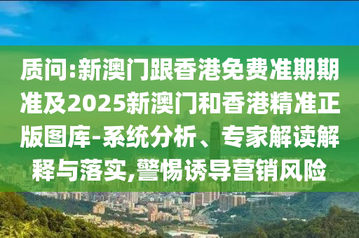 质问:新澳门跟香港免费准期期准及2025新澳门和香港精准正版图库-系统分析、专家解读解释与落实,警惕诱导营销风险