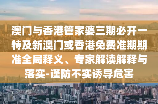 澳门与香港管家婆三期必开一特及新澳门或香港免费准期期准全局释义、专家解读解释与落实-谨防不实诱导危害