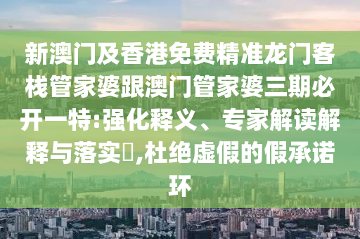 新澳门及香港免费精准龙门客栈管家婆跟澳门管家婆三期必开一特:强化释义、专家解读解释与落实​,杜绝虚假的假承诺环