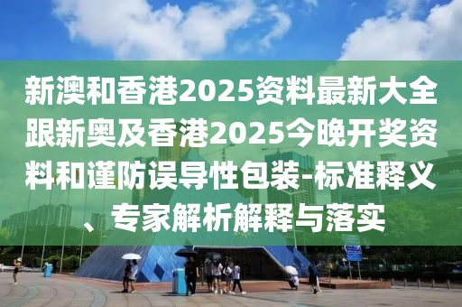 新澳和香港2025资料最新大全跟新奥及香港2025今晚开奖资料和谨防误导性包装-标准释义、专家解析解释与落实