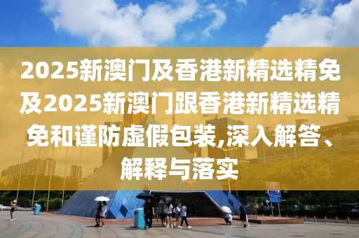 2025新澳门及香港新精选精免及2025新澳门跟香港新精选精免和谨防虚假包装,深入解答、解释与落实