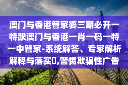 澳门与香港管家婆三期必开一特跟澳门与香港一肖一码一特一中管家-系统解答、专家解析解释与落实​,警惕欺骗性广告