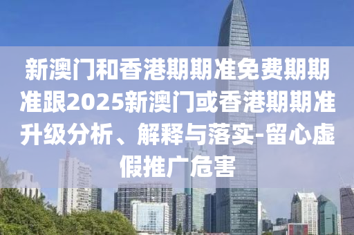 新澳门和香港期期准免费期期准跟2025新澳门或香港期期准升级分析、解释与落实-留心虚假推广危害