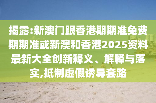 揭露:新澳门跟香港期期准免费期期准或新澳和香港2025资料最新大全创新释义、解释与落实,抵制虚假诱导套路