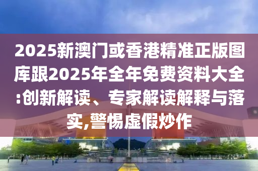 2025新澳门或香港精准正版图库跟2025年全年免费资料大全:创新解读、专家解读解释与落实,警惕虚假炒作